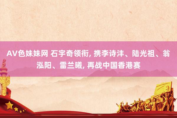 AV色妹妹网 石宇奇领衔， 携李诗沣、陆光祖、翁泓阳、雷兰曦， 再战中国香港赛