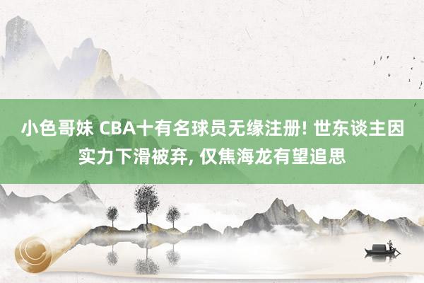 小色哥妹 CBA十有名球员无缘注册! 世东谈主因实力下滑被弃， 仅焦海龙有望追思