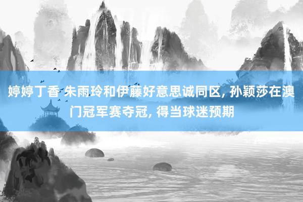 婷婷丁香 朱雨玲和伊藤好意思诚同区， 孙颖莎在澳门冠军赛夺冠， 得当球迷预期