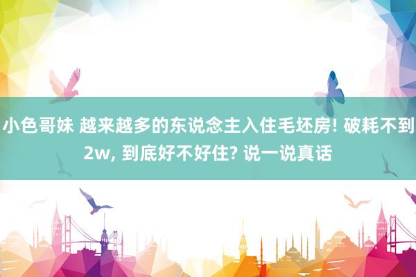 小色哥妹 越来越多的东说念主入住毛坯房! 破耗不到2w， 到底好不好住? 说一说真话