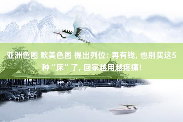 亚洲色图 欧美色图 提出列位: 再有钱， 也别买这5种“床”了， 回家越用越疼痛!