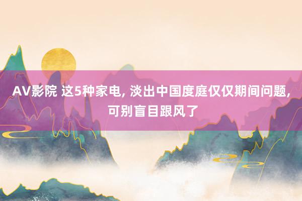 AV影院 这5种家电， 淡出中国度庭仅仅期间问题， 可别盲目跟风了