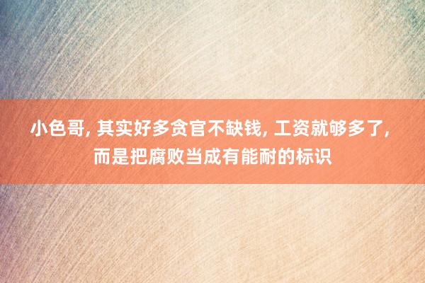 小色哥， 其实好多贪官不缺钱， 工资就够多了， 而是把腐败当成有能耐的标识