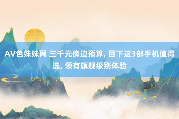 AV色妹妹网 三千元傍边预算， 目下这3部手机值得选， 领有旗舰级别体验