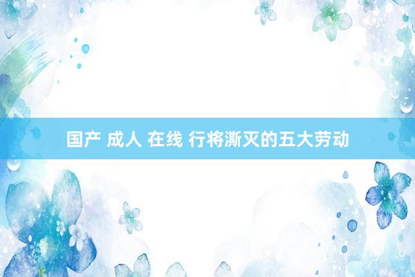 国产 成人 在线 行将澌灭的五大劳动