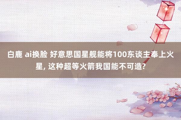 白鹿 ai换脸 好意思国星舰能将100东谈主奉上火星， 这种超等火箭我国能不可造?