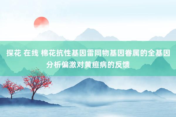 探花 在线 棉花抗性基因雷同物基因眷属的全基因分析偏激对黄疸病的反馈