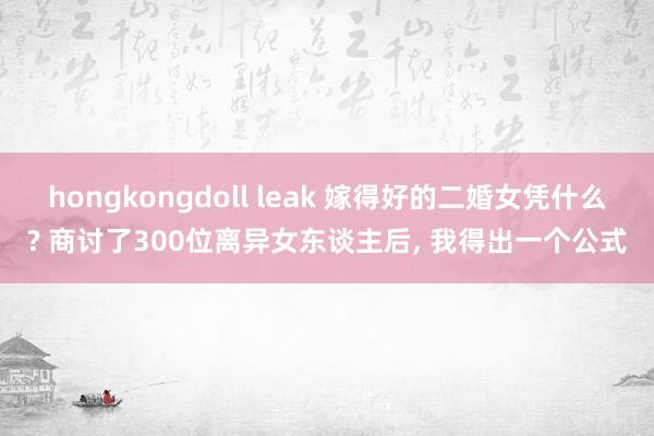 hongkongdoll leak 嫁得好的二婚女凭什么? 商讨了300位离异女东谈主后， 我得出一个公式