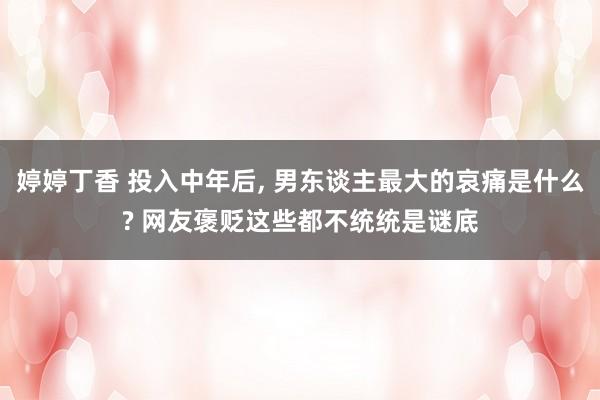 婷婷丁香 投入中年后， 男东谈主最大的哀痛是什么? 网友褒贬这些都不统统是谜底