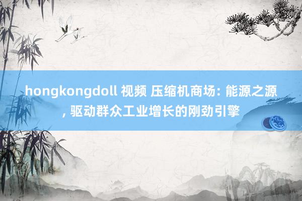 hongkongdoll 视频 压缩机商场: 能源之源， 驱动群众工业增长的刚劲引擎
