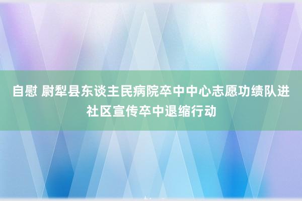 自慰 尉犁县东谈主民病院卒中中心志愿功绩队进社区宣传卒中退缩行动