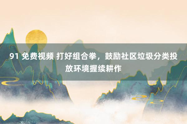 91 免费视频 打好组合拳，鼓励社区垃圾分类投放环境握续耕作