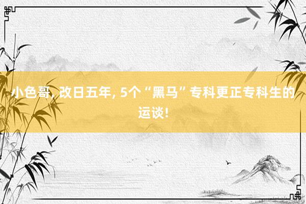 小色哥， 改日五年， 5个“黑马”专科更正专科生的运谈!