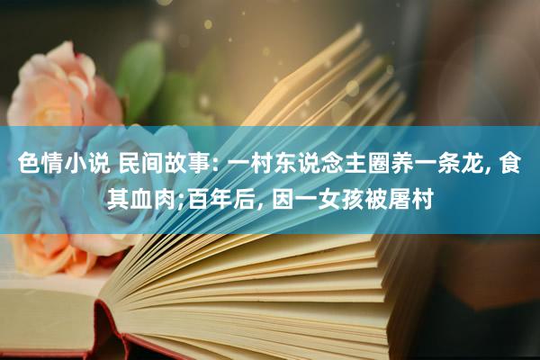 色情小说 民间故事: 一村东说念主圈养一条龙， 食其血肉;百年后， 因一女孩被屠村