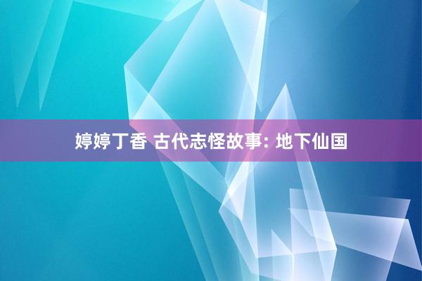 婷婷丁香 古代志怪故事: 地下仙国