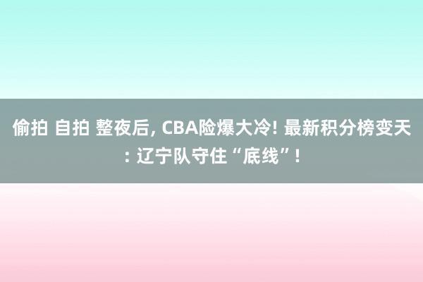偷拍 自拍 整夜后， CBA险爆大冷! 最新积分榜变天: 辽宁队守住“底线”!