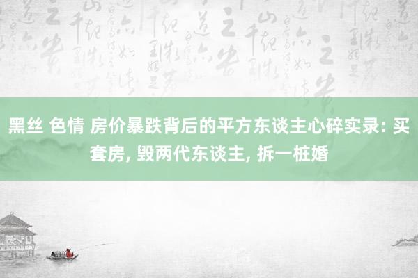 黑丝 色情 房价暴跌背后的平方东谈主心碎实录: 买套房， 毁两代东谈主， 拆一桩婚