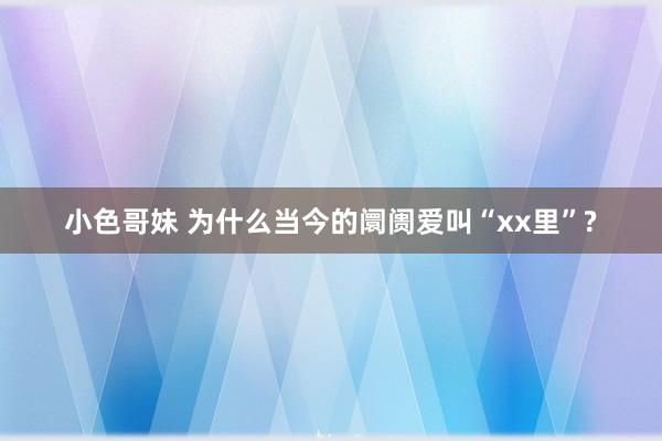 小色哥妹 为什么当今的阛阓爱叫“xx里”?