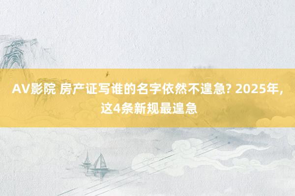 AV影院 房产证写谁的名字依然不遑急? 2025年， 这4条新规最遑急