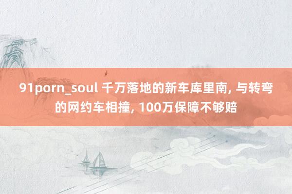 91porn_soul 千万落地的新车库里南， 与转弯的网约车相撞， 100万保障不够赔