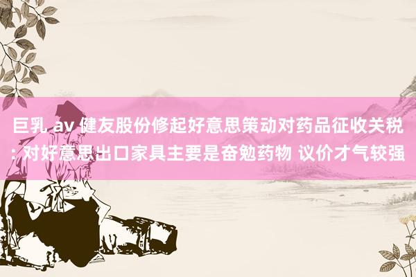 巨乳 av 健友股份修起好意思策动对药品征收关税: 对好意思出口家具主要是奋勉药物 议价才气较强