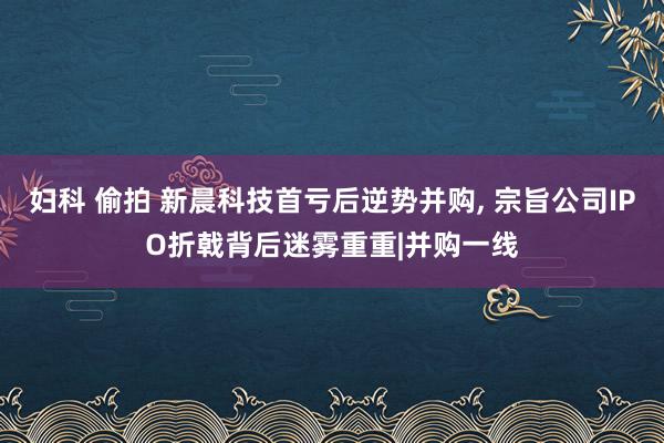 妇科 偷拍 新晨科技首亏后逆势并购， 宗旨公司IPO折戟背后迷雾重重|并购一线