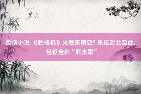 色情小说 《跳楼机》火爆东南亚? 乐坛败北至此， 包袱全在“涎水歌”