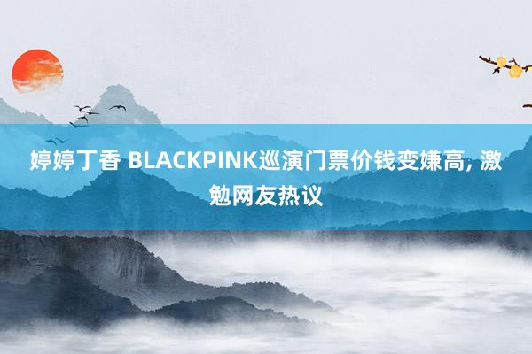 婷婷丁香 BLACKPINK巡演门票价钱变嫌高， 激勉网友热议