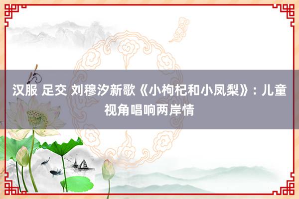 汉服 足交 刘穆汐新歌《小枸杞和小凤梨》: 儿童视角唱响两岸情
