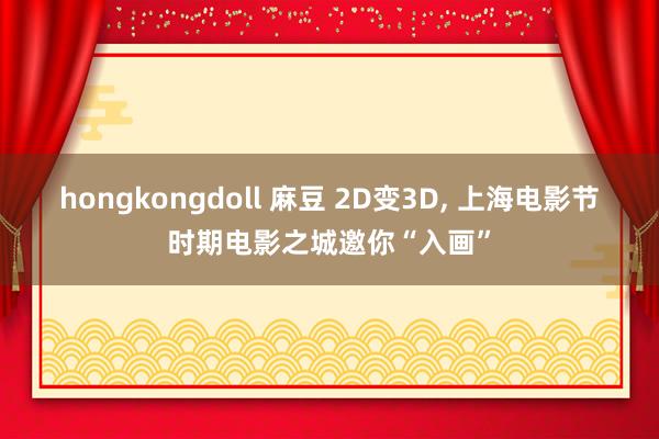 hongkongdoll 麻豆 2D变3D， 上海电影节时期电影之城邀你“入画”