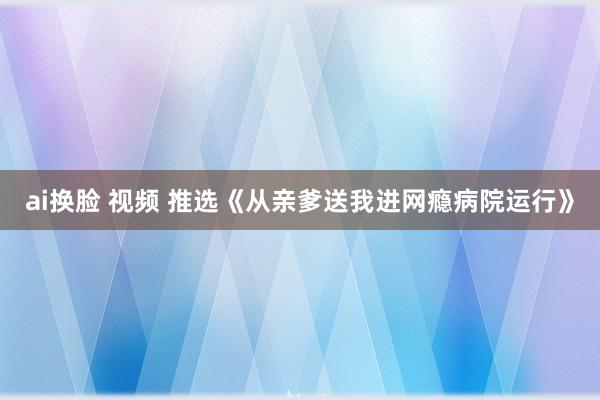 ai换脸 视频 推选《从亲爹送我进网瘾病院运行》
