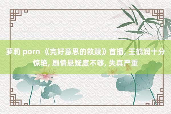 萝莉 porn 《完好意思的救赎》首播， 王鹤润十分惊艳， 剧情悬疑度不够， 失真严重