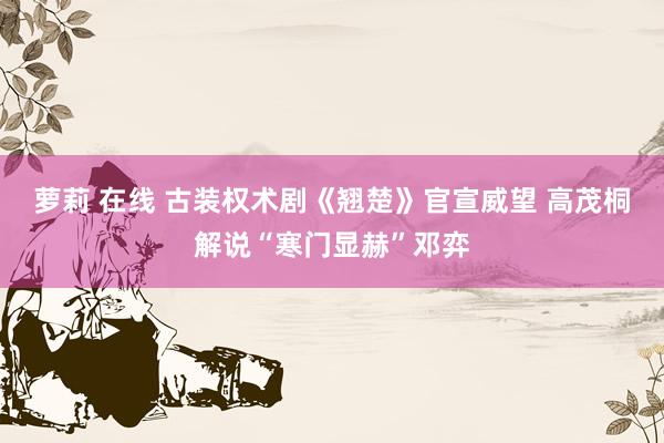 萝莉 在线 古装权术剧《翘楚》官宣威望 高茂桐解说“寒门显赫”邓弈