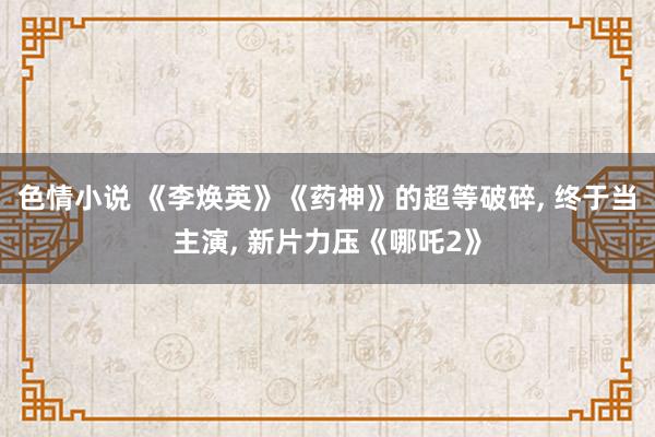 色情小说 《李焕英》《药神》的超等破碎， 终于当主演， 新片力压《哪吒2》