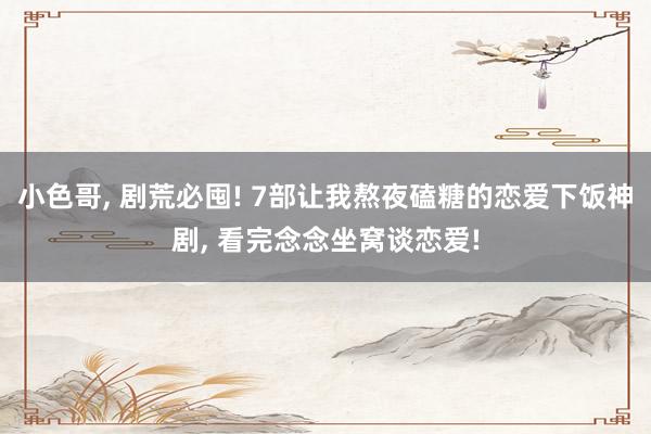 小色哥， 剧荒必囤! 7部让我熬夜磕糖的恋爱下饭神剧， 看完念念坐窝谈恋爱!
