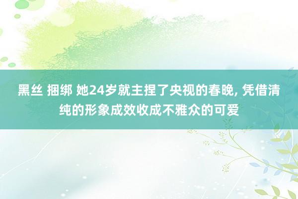 黑丝 捆绑 她24岁就主捏了央视的春晚， 凭借清纯的形象成效收成不雅众的可爱