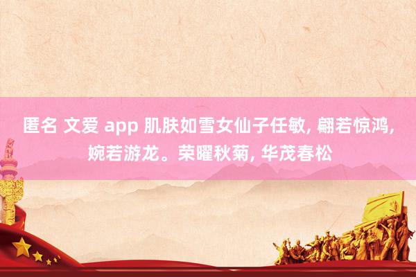 匿名 文爱 app 肌肤如雪女仙子任敏， 翩若惊鸿， 婉若游龙。荣曜秋菊， 华茂春松