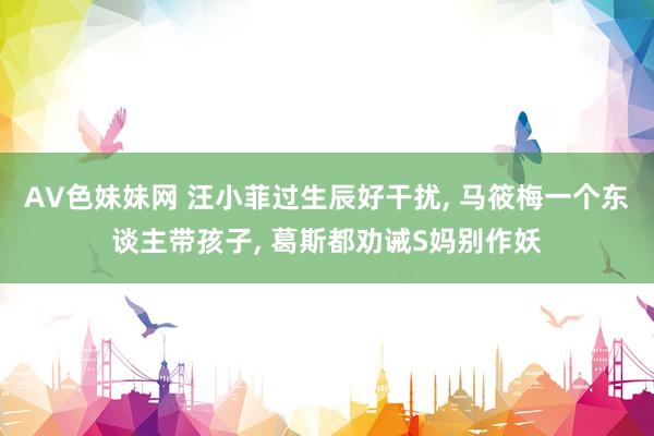 AV色妹妹网 汪小菲过生辰好干扰， 马筱梅一个东谈主带孩子， 葛斯都劝诫S妈别作妖