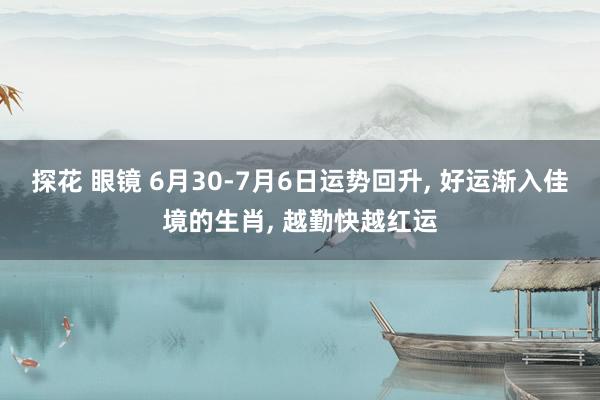 探花 眼镜 6月30-7月6日运势回升， 好运渐入佳境的生肖， 越勤快越红运