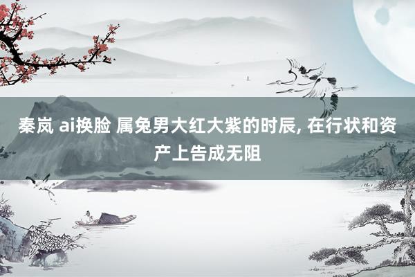秦岚 ai换脸 属兔男大红大紫的时辰， 在行状和资产上告成无阻